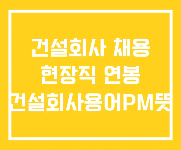 건설회사 채용 현장직 연봉 건설회사용어PM뜻